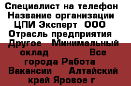 Специалист на телефон › Название организации ­ ЦПИ Эксперт, ООО › Отрасль предприятия ­ Другое › Минимальный оклад ­ 14 000 - Все города Работа » Вакансии   . Алтайский край,Яровое г.